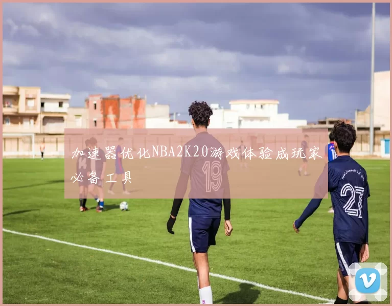 加速器优化NBA2K20游戏体验成玩家必备工具
