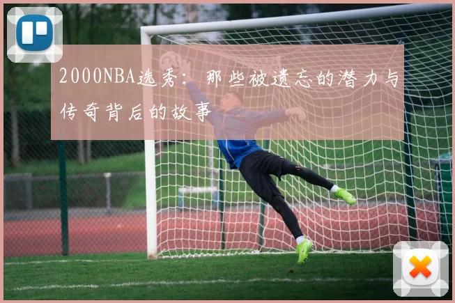 2000NBA选秀：那些被遗忘的潜力与传奇背后的故事