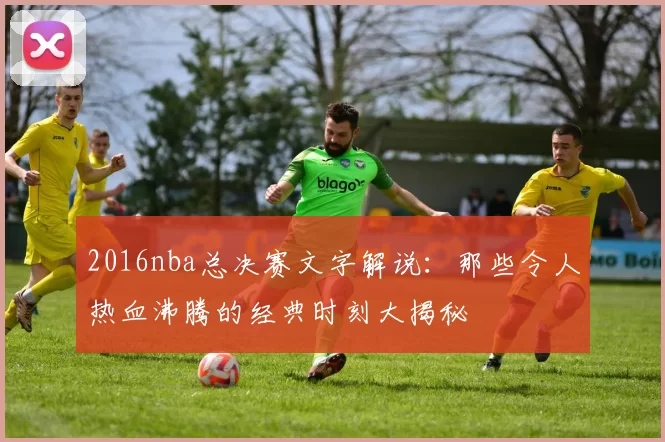 2016nba总决赛文字解说：那些令人热血沸腾的经典时刻大揭秘