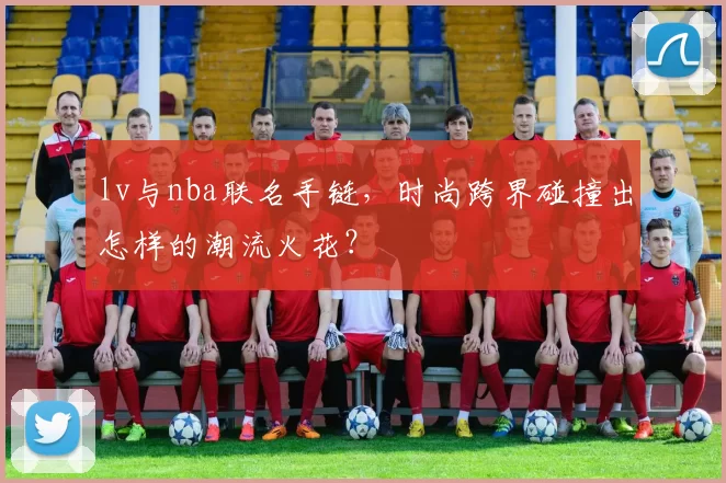 lv与nba联名手链，时尚跨界碰撞出怎样的潮流火花？