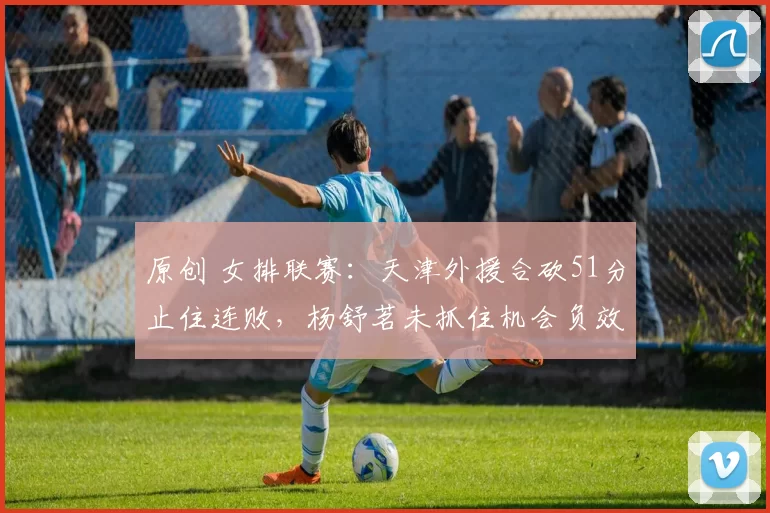 原创 女排联赛：天津外援合砍51分止住连败，杨舒茗未抓住机会负效率