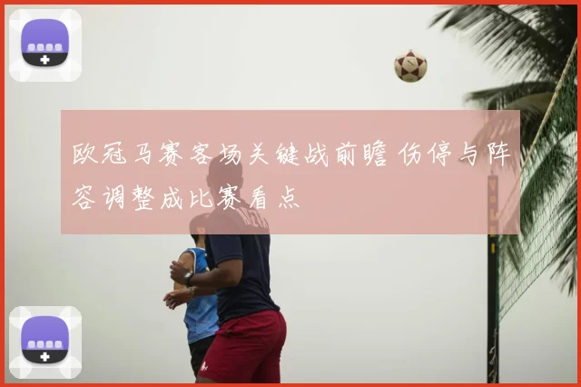 欧冠马赛客场关键战前瞻 伤停与阵容调整成比赛看点