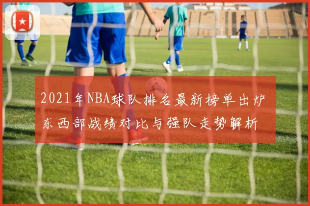 2021年NBA球队排名最新榜单出炉 东西部战绩对比与强队走势解析