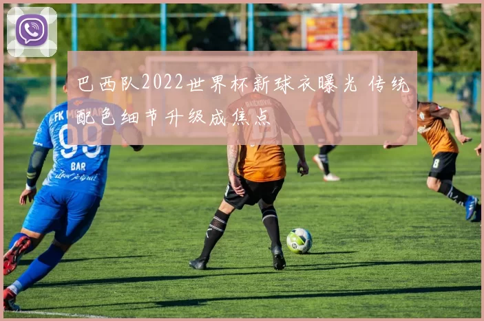 巴西队2022世界杯新球衣曝光 传统配色细节升级成焦点