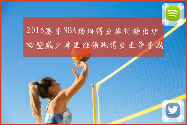 2016赛季NBA场均得分排行榜出炉 哈登威少库里谁领跑得分王争夺战