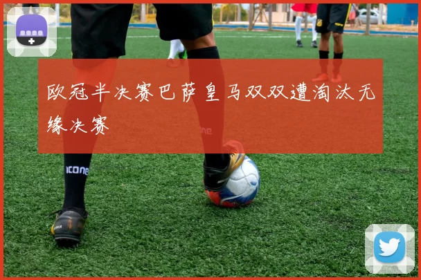 欧冠半决赛巴萨皇马双双遭淘汰无缘决赛
