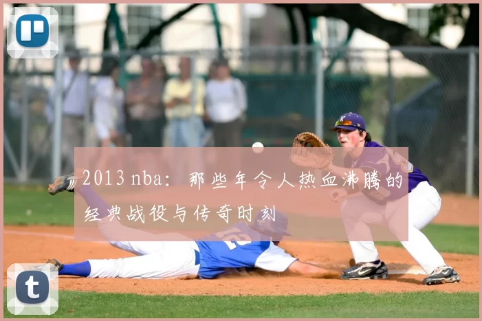 2013 nba：那些年令人热血沸腾的经典战役与传奇时刻