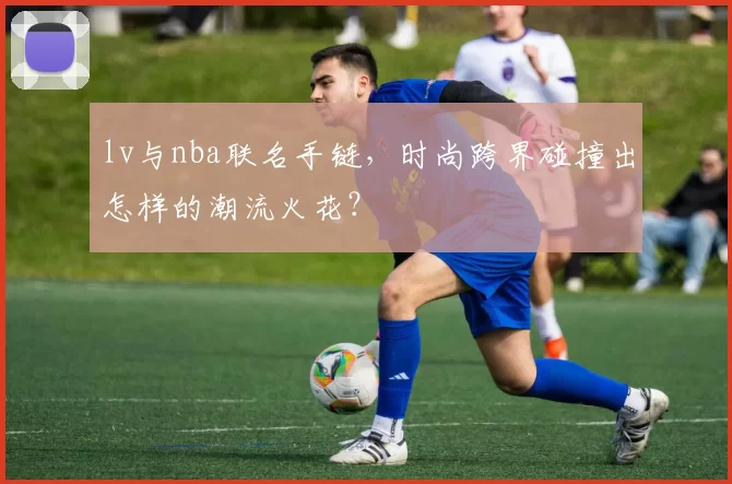 lv与nba联名手链，时尚跨界碰撞出怎样的潮流火花？