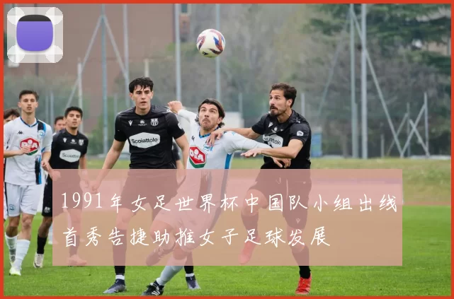 1991年女足世界杯中国队小组出线首秀告捷助推女子足球发展