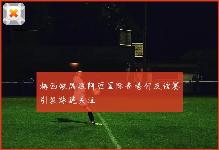 梅西缺席迈阿密国际香港行友谊赛引发球迷关注