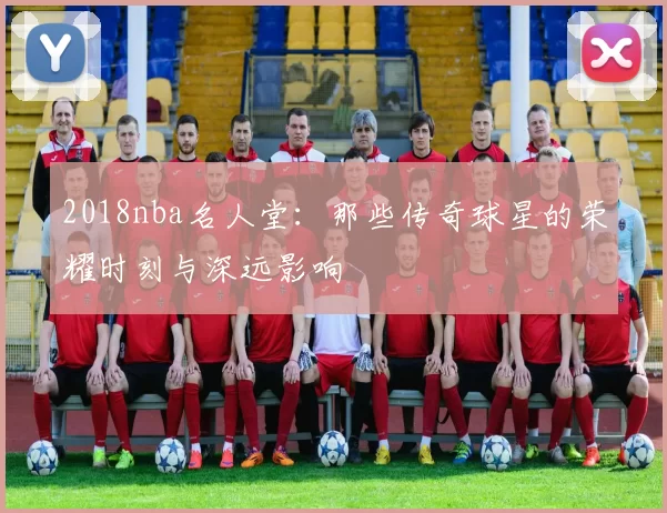 2018nba名人堂：那些传奇球星的荣耀时刻与深远影响