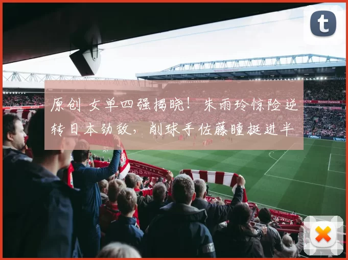 原创 女单四强揭晓！朱雨玲惊险逆转日本劲敌，削球手佐藤瞳挺进半决赛