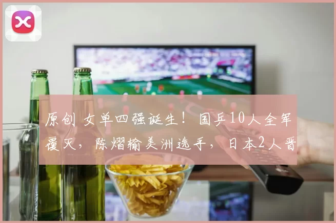 原创 女单四强诞生！国乒10人全军覆灭，陈熠输美洲选手，日本2人晋级