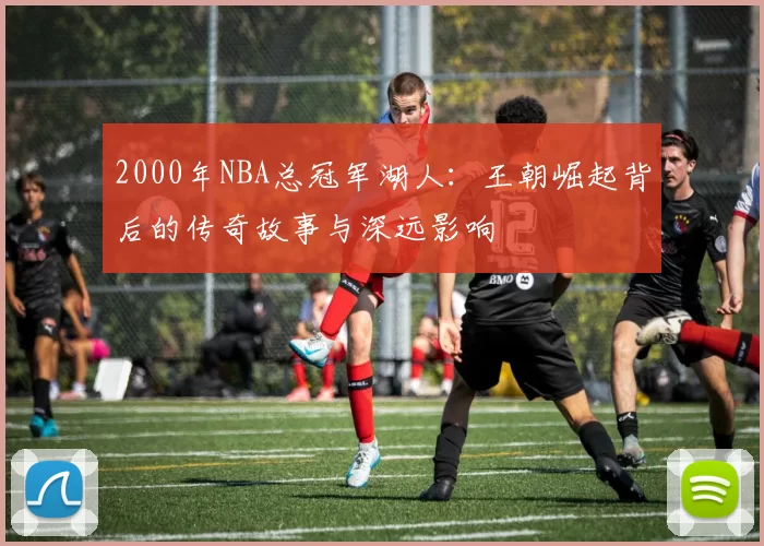 2000年NBA总冠军湖人：王朝崛起背后的传奇故事与深远影响