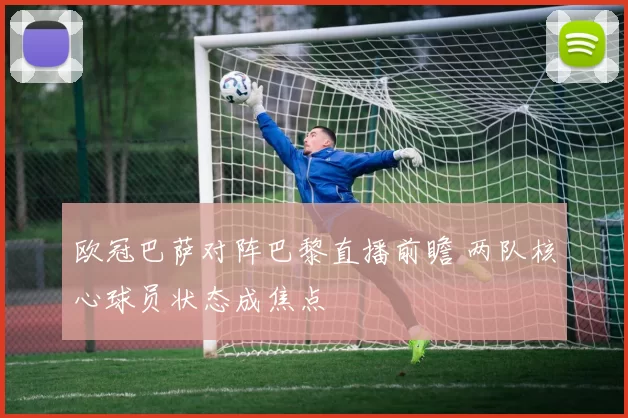 欧冠巴萨对阵巴黎直播前瞻 两队核心球员状态成焦点