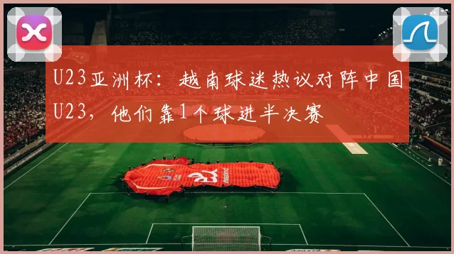 U23亚洲杯：越南球迷热议对阵中国U23，他们靠1个球进半决赛