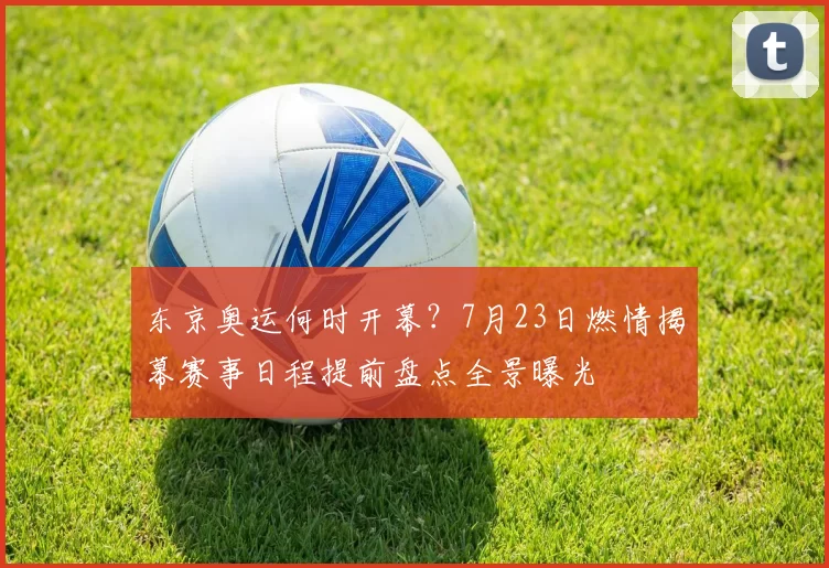 东京奥运何时开幕？7月23日燃情揭幕赛事日程提前盘点全景曝光