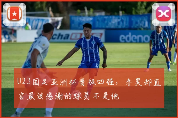 U23国足亚洲杯晋级四强，李昊却直言最该感谢的球员不是他