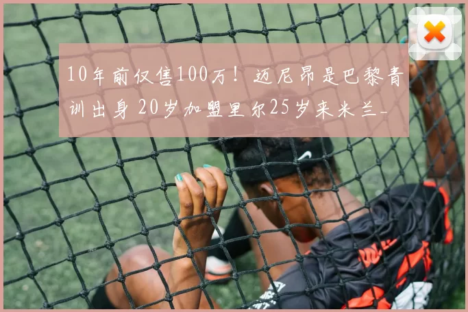 10年前仅售100万！迈尼昂是巴黎青训出身 20岁加盟里尔25岁来米兰_续约_圣日耳曼_成为了