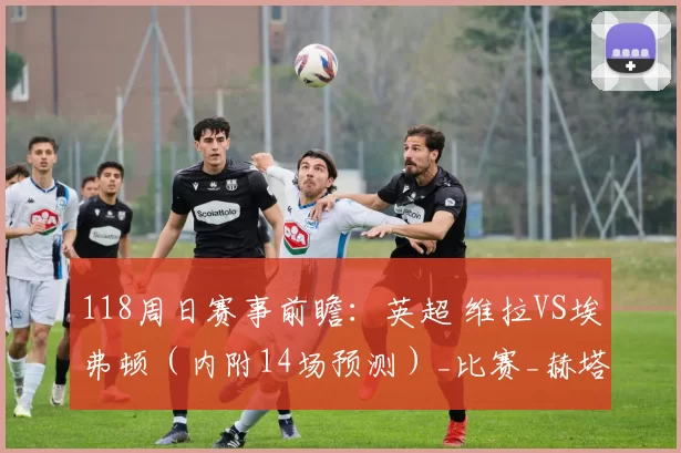 118周日赛事前瞻：英超 维拉VS埃弗顿（内附14场预测）_比赛_赫塔菲_数据