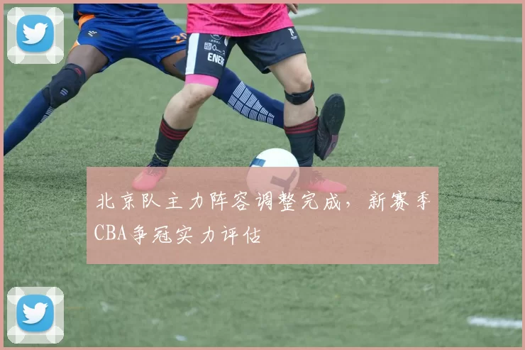 北京队主力阵容调整完成，新赛季CBA争冠实力评估