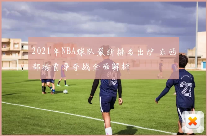 2021年NBA球队最新排名出炉 东西部榜首争夺战全面解析