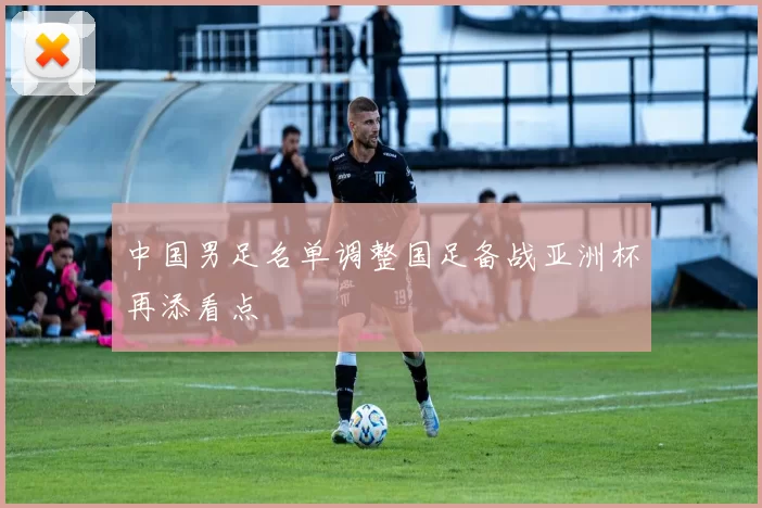 中国男足名单调整国足备战亚洲杯再添看点