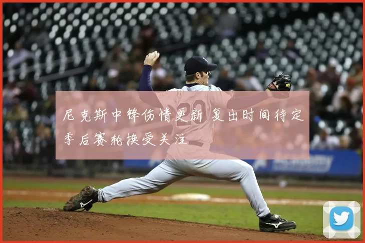 尼克斯中锋伤情更新 复出时间待定季后赛轮换受关注