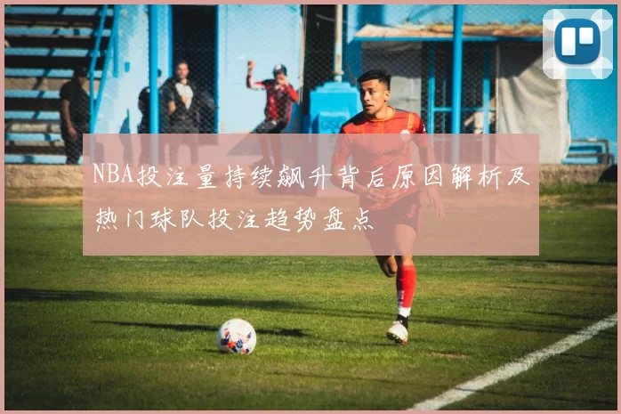 NBA投注量持续飙升背后原因解析及热门球队投注趋势盘点