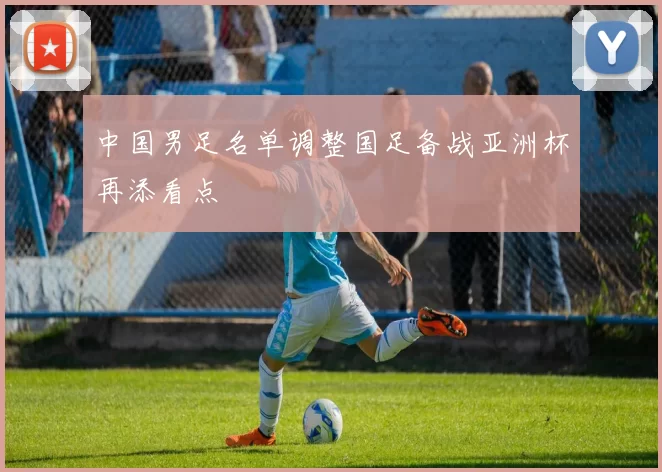 中国男足名单调整国足备战亚洲杯再添看点