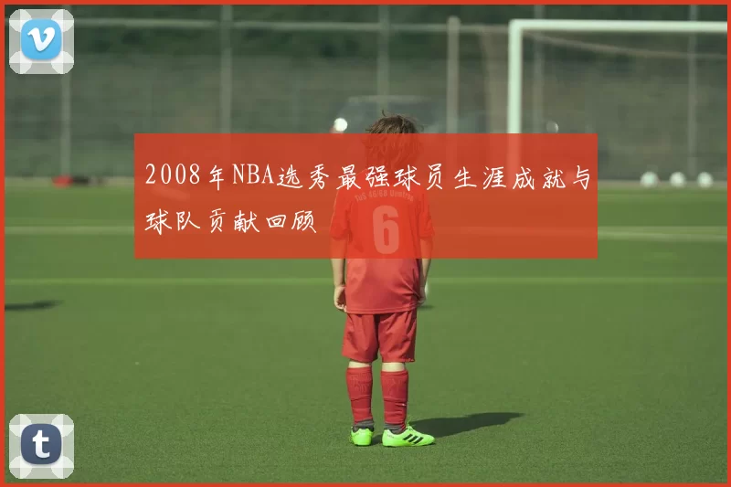 2008年NBA选秀最强球员生涯成就与球队贡献回顾
