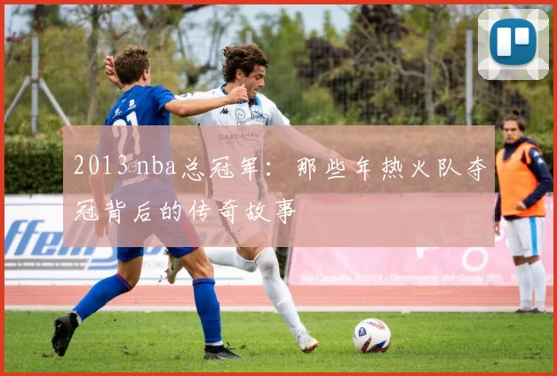 2013 nba总冠军：那些年热火队夺冠背后的传奇故事