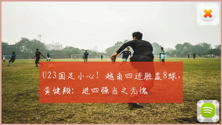 U23国足小心！越南四连胜轰8球，黄健翔：进四强当之无愧