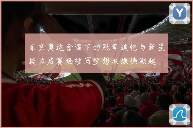 东京奥运余温下的冠军追忆与新星接力启赛场续写梦想共振热潮起