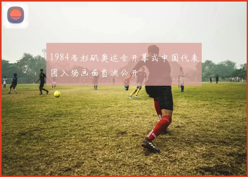 1984洛杉矶奥运会开幕式中国代表团入场画面首次公开