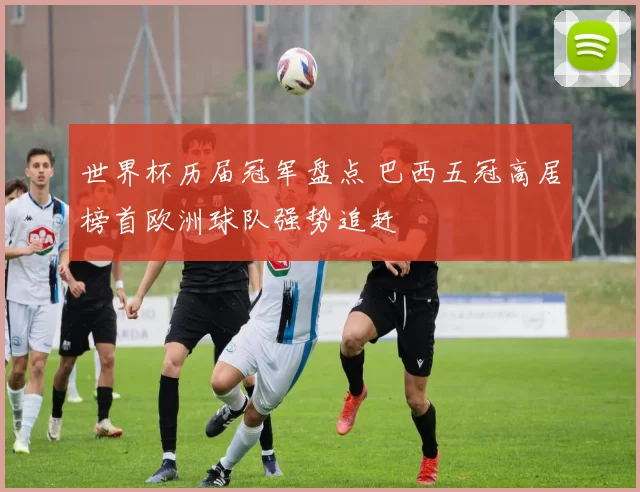 世界杯历届冠军盘点 巴西五冠高居榜首欧洲球队强势追赶