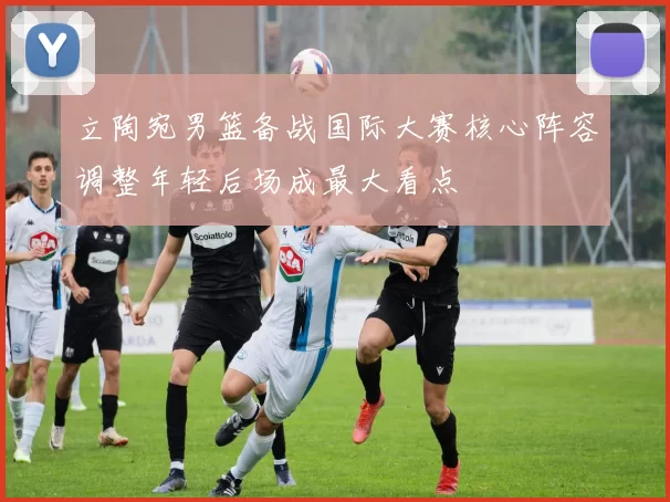 立陶宛男篮备战国际大赛核心阵容调整年轻后场成最大看点