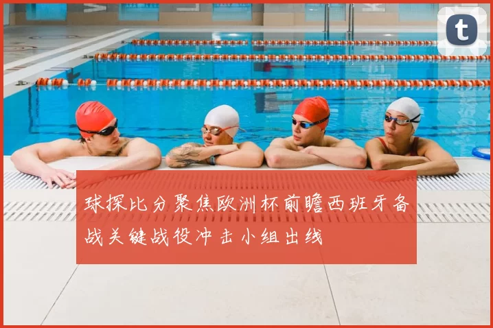 球探比分聚焦欧洲杯前瞻西班牙备战关键战役冲击小组出线