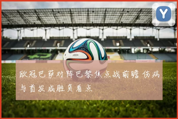 欧冠巴萨对阵巴黎焦点战前瞻 伤病与首发成胜负看点