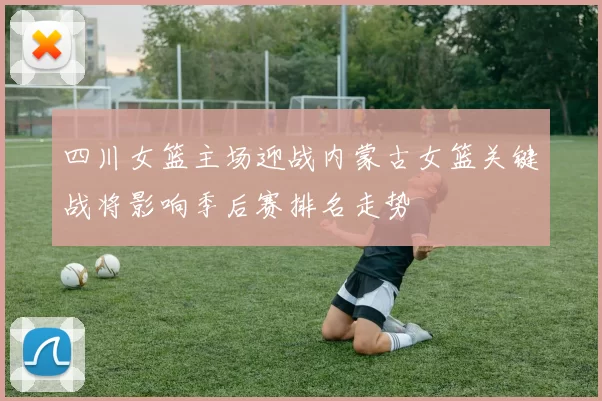 四川女篮主场迎战内蒙古女篮关键战将影响季后赛排名走势