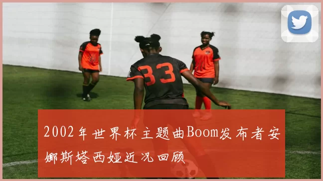 2002年世界杯主题曲Boom发布者安娜斯塔西娅近况回顾