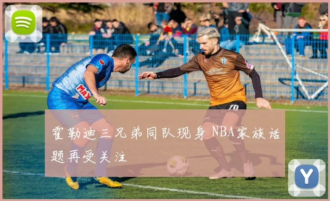 霍勒迪三兄弟同队现身 NBA家族话题再受关注