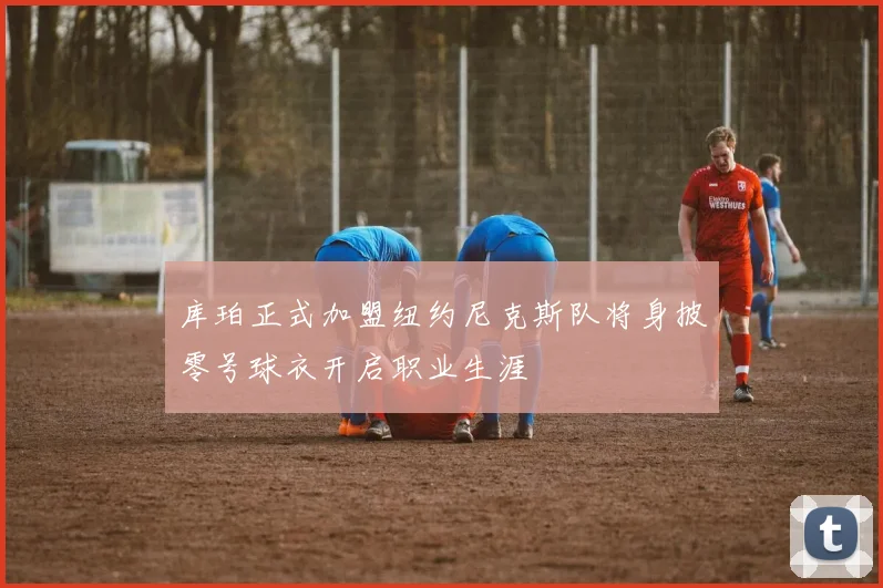 库珀正式加盟纽约尼克斯队将身披零号球衣开启职业生涯