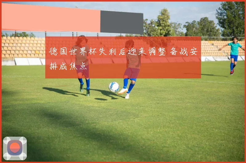 德国世界杯失利后迎来调整 备战安排成焦点