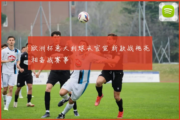 欧洲杯意大利球衣官宣 新款战袍亮相备战赛事